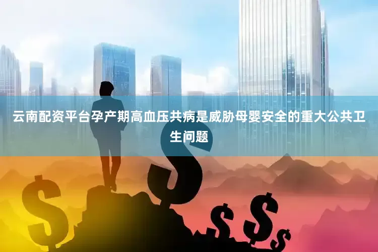 云南配资平台孕产期高血压共病是威胁母婴安全的重大公共卫生问题