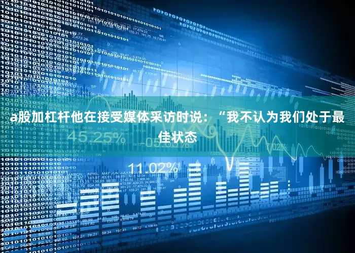 a股加杠杆他在接受媒体采访时说：“我不认为我们处于最佳状态