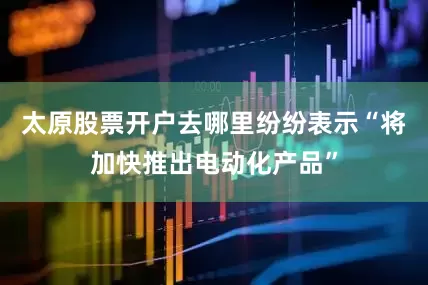 太原股票开户去哪里纷纷表示“将加快推出电动化产品”
