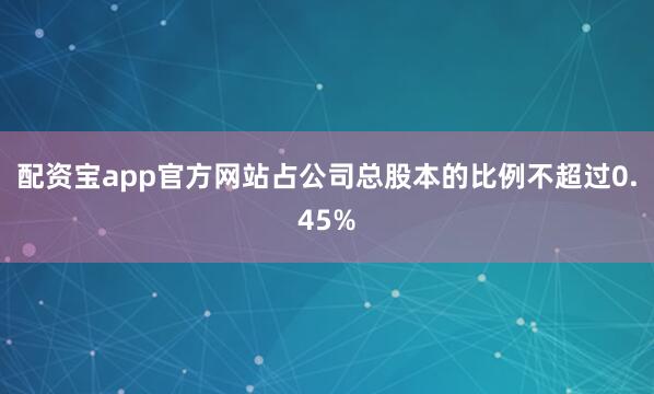 配资宝app官方网站占公司总股本的比例不超过0.45%