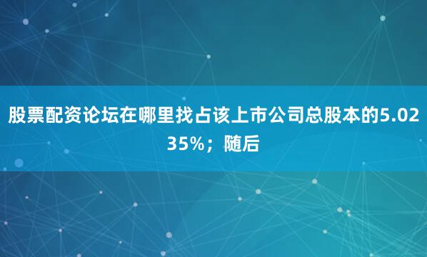 股票配资论坛在哪里找占该上市公司总股本的5.0235%；随后