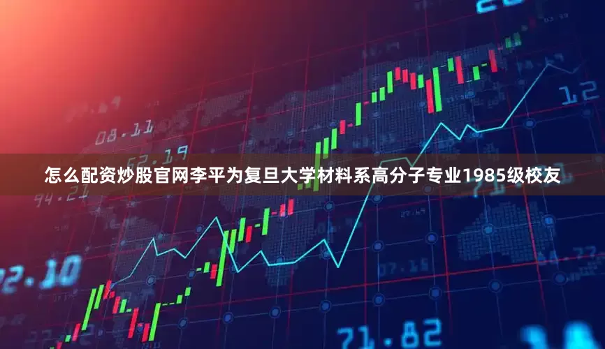怎么配资炒股官网李平为复旦大学材料系高分子专业1985级校友