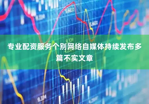 专业配资服务个别网络自媒体持续发布多篇不实文章