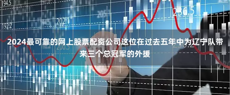 2024最可靠的网上股票配资公司这位在过去五年中为辽宁队带来三个总冠军的外援