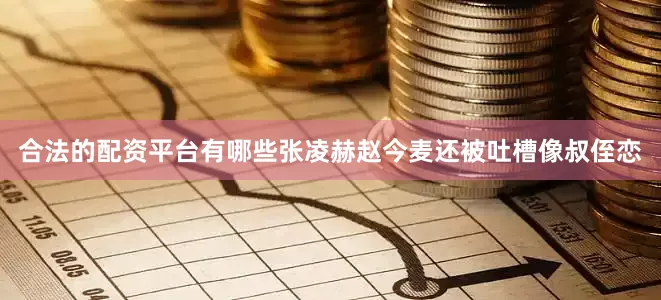 合法的配资平台有哪些张凌赫赵今麦还被吐槽像叔侄恋