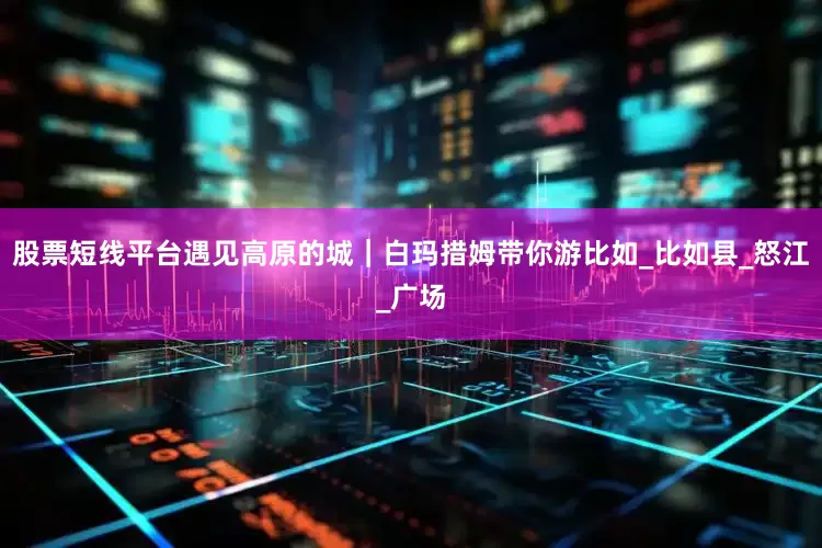股票短线平台遇见高原的城｜白玛措姆带你游比如_比如县_怒江_广场
