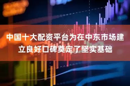 中国十大配资平台为在中东市场建立良好口碑奠定了坚实基础