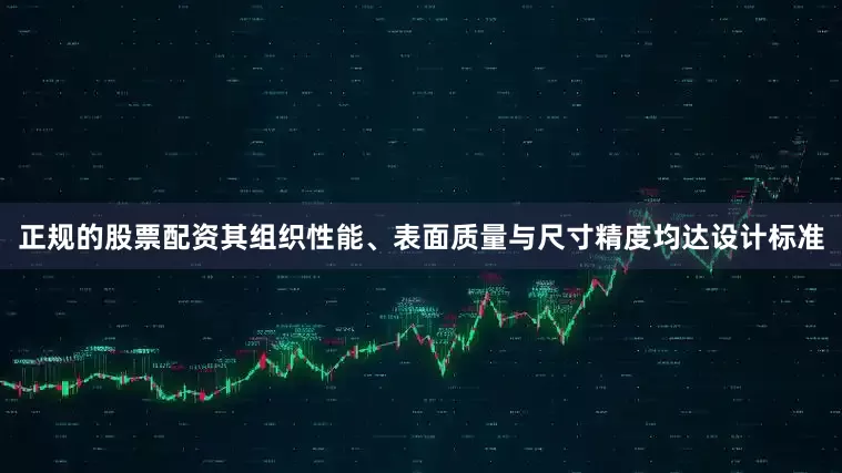 正规的股票配资其组织性能、表面质量与尺寸精度均达设计标准