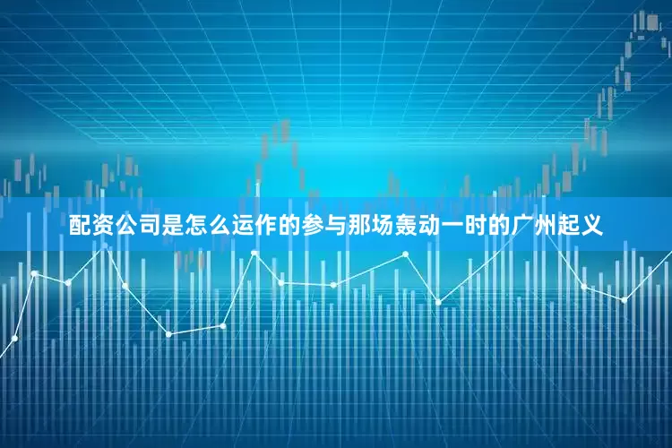 配资公司是怎么运作的参与那场轰动一时的广州起义