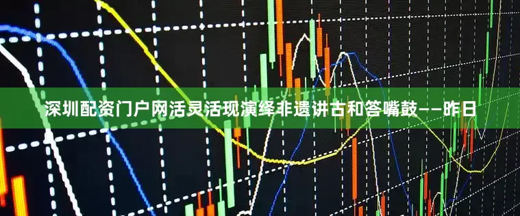 深圳配资门户网活灵活现演绎非遗讲古和答嘴鼓——昨日