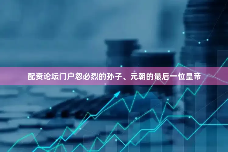 配资论坛门户忽必烈的孙子、元朝的最后一位皇帝