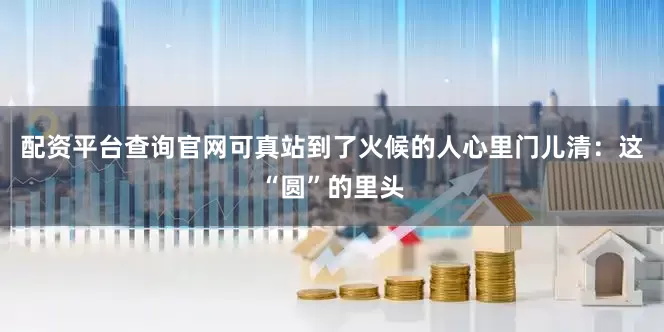 配资平台查询官网可真站到了火候的人心里门儿清：这“圆”的里头