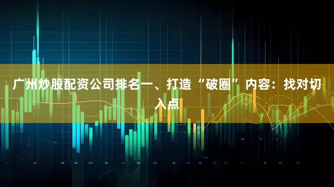 广州炒股配资公司排名一、打造 “破圈” 内容：找对切入点