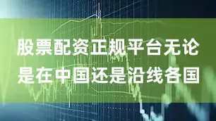 股票配资正规平台无论是在中国还是沿线各国