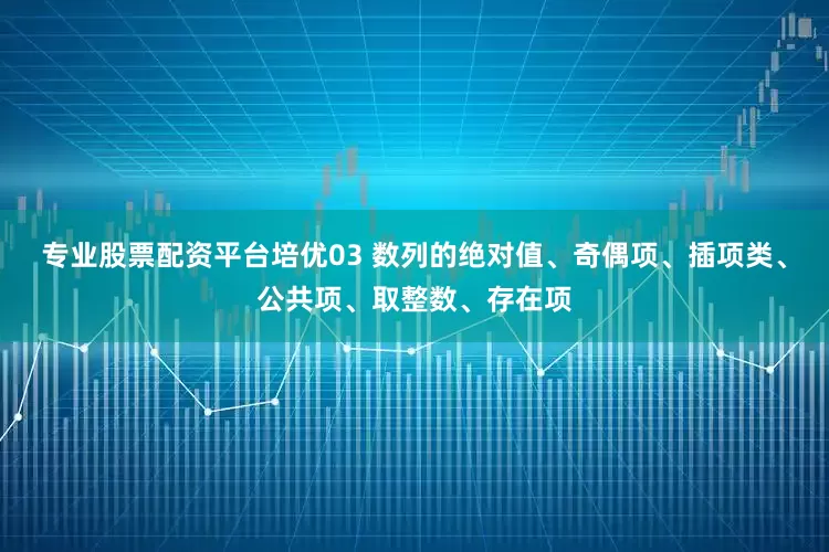 专业股票配资平台培优03 数列的绝对值、奇偶项、插项类、公共项、取整数、存在项